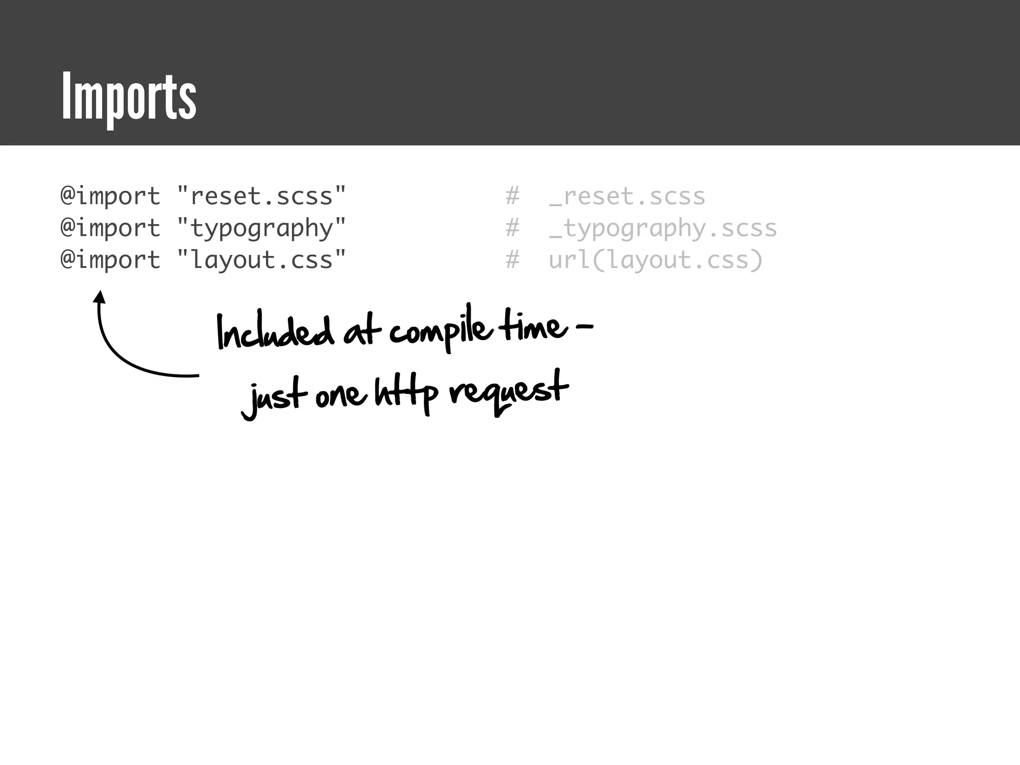 Imports
@import "reset.scss"         #   _reset.scss
@import "typography"         #   _typography.scss
@import "layout.css"         #   url(layout.css)


          Included at compile time -
             just one http request
 