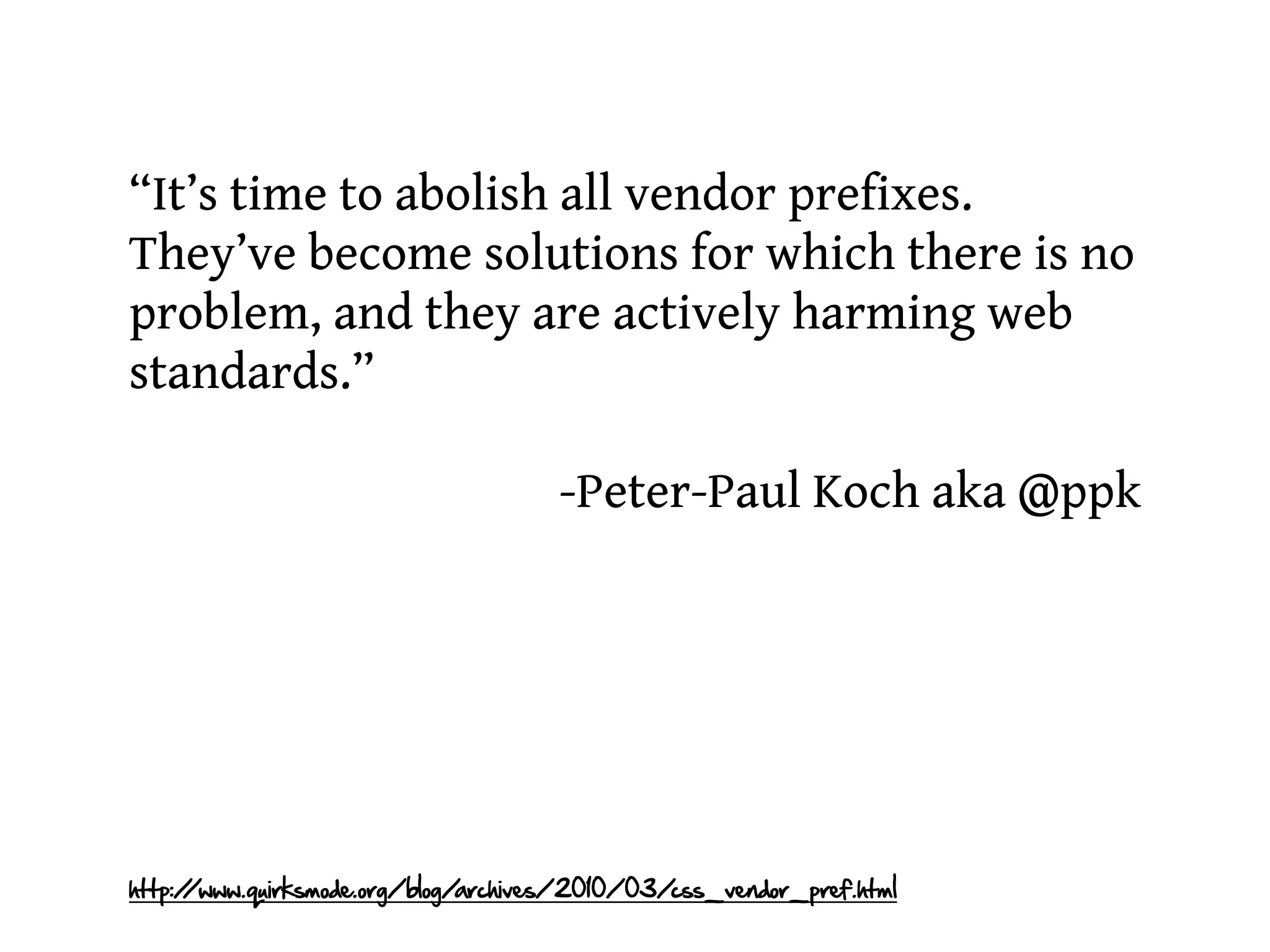 “It’s time to abolish all vendor prefixes.
They’ve become solutions for which there is no
problem, and they are actively harming web
standards.”

                                     -Peter-Paul Koch aka @ppk




http:/
     /www.quirksmode.org/blog/archives/2010/03/css_vendor_pref.html
 
