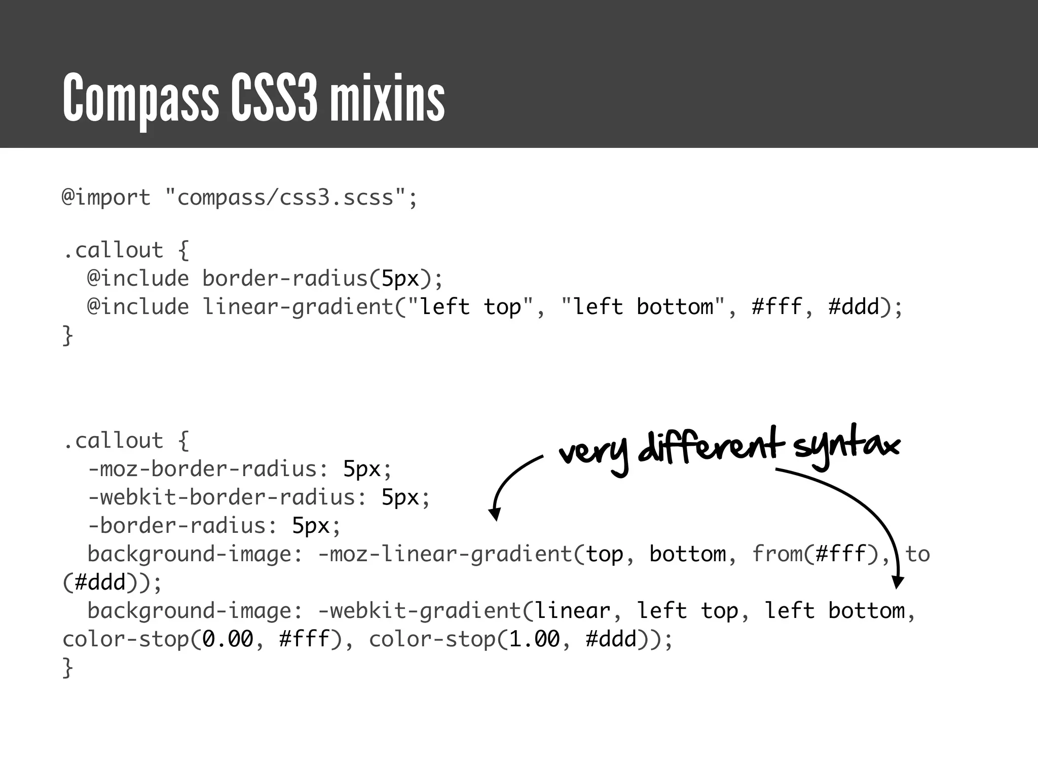 Compass CSS3 mixins
@import "compass/css3.scss";

.callout {
  @include border-radius(5px);
  @include linear-gradient("left top", "left bottom", #fff, #ddd);
}



.callout {
  -moz-border-radius: 5px;
                                      very different syntax
  -webkit-border-radius: 5px;
  -border-radius: 5px;
  background-image: -moz-linear-gradient(top, bottom, from(#fff), to
(#ddd));
  background-image: -webkit-gradient(linear, left top, left bottom,
color-stop(0.00, #fff), color-stop(1.00, #ddd));
}
 