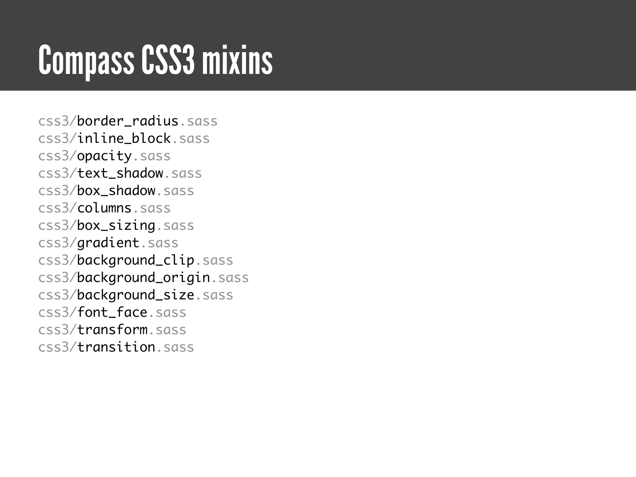Compass CSS3 mixins
css3/border_radius.sass
css3/inline_block.sass
css3/opacity.sass
css3/text_shadow.sass
css3/box_shadow.sass
css3/columns.sass
css3/box_sizing.sass
css3/gradient.sass
css3/background_clip.sass
css3/background_origin.sass
css3/background_size.sass
css3/font_face.sass
css3/transform.sass
css3/transition.sass
 