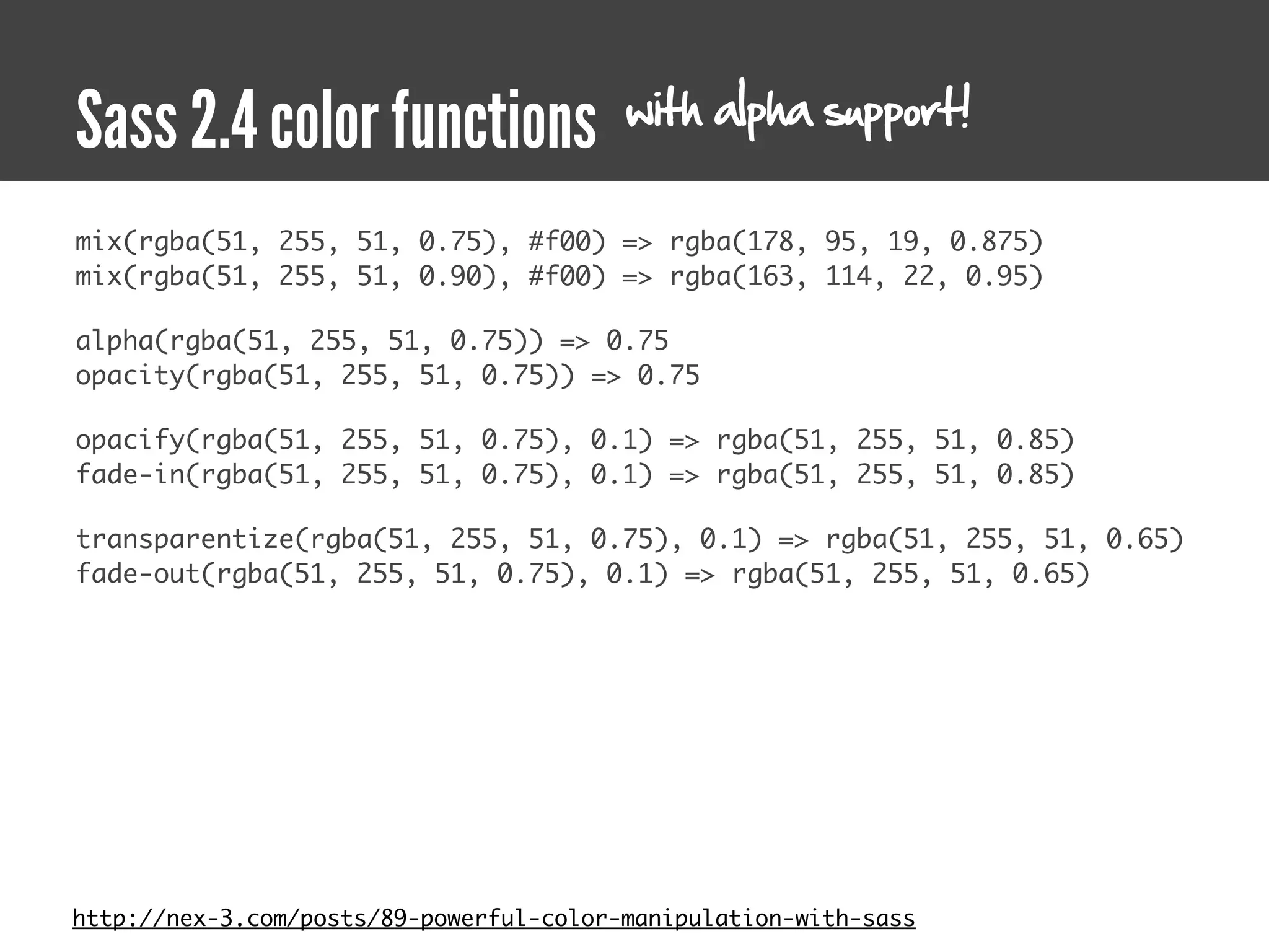 with alpha support!
Sass 2.4 color functions
mix(rgba(51, 255, 51, 0.75), #f00) => rgba(178, 95, 19, 0.875)
mix(rgba(51, 255, 51, 0.90), #f00) => rgba(163, 114, 22, 0.95)

alpha(rgba(51, 255, 51, 0.75)) => 0.75
opacity(rgba(51, 255, 51, 0.75)) => 0.75

opacify(rgba(51, 255, 51, 0.75), 0.1) => rgba(51, 255, 51, 0.85)
fade-in(rgba(51, 255, 51, 0.75), 0.1) => rgba(51, 255, 51, 0.85)

transparentize(rgba(51, 255, 51, 0.75), 0.1) => rgba(51, 255, 51, 0.65)
fade-out(rgba(51, 255, 51, 0.75), 0.1) => rgba(51, 255, 51, 0.65)




http://nex-3.com/posts/89-powerful-color-manipulation-with-sass
 