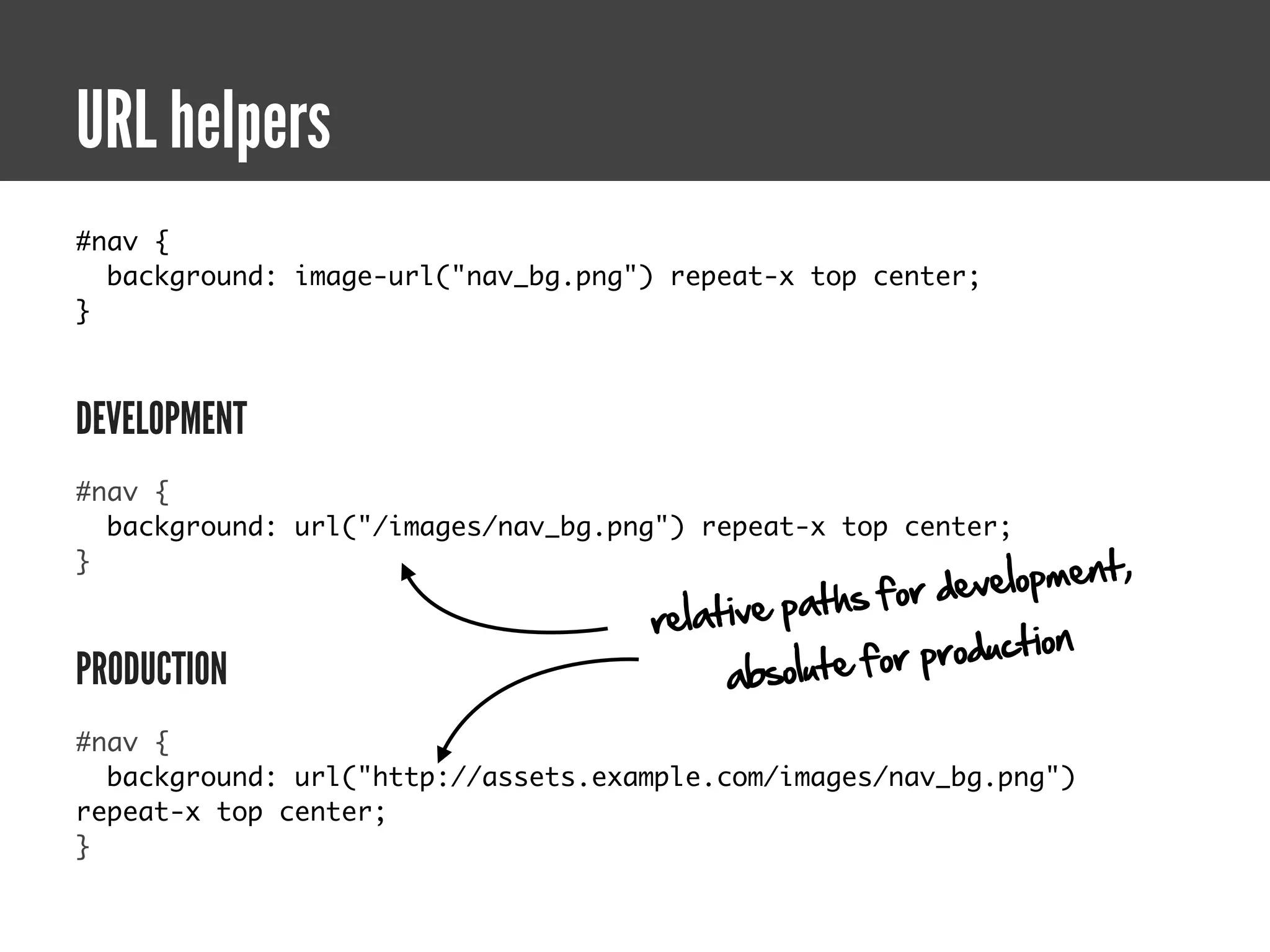 URL helpers
#nav {
  background: image-url("nav_bg.png") repeat-x top center;
}



DEVELOPMENT
#nav {
  background: url("/images/nav_bg.png") repeat-x top center;

                                                            elopment,
}
                                                           v
                                                ths for de
                                    relative pa
                                                       production
PRODUCTION                               a bsolute for
#nav {
  background: url("http://assets.example.com/images/nav_bg.png")
repeat-x top center;
}
 
