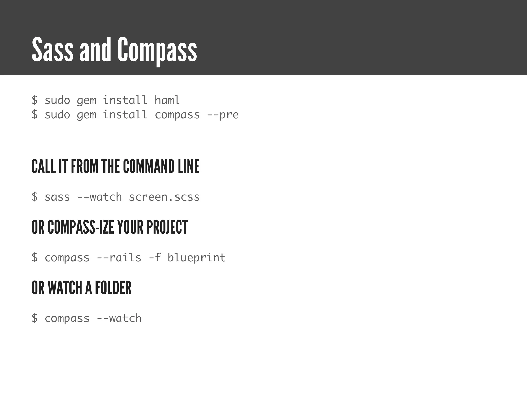 Sass and Compass
$ sudo gem install haml
$ sudo gem install compass --pre




CALL IT FROM THE COMMAND LINE
$ sass --watch screen.scss


OR COMPASS-IZE YOUR PROJECT
$ compass --rails -f blueprint


OR WATCH A FOLDER
$ compass --watch
 