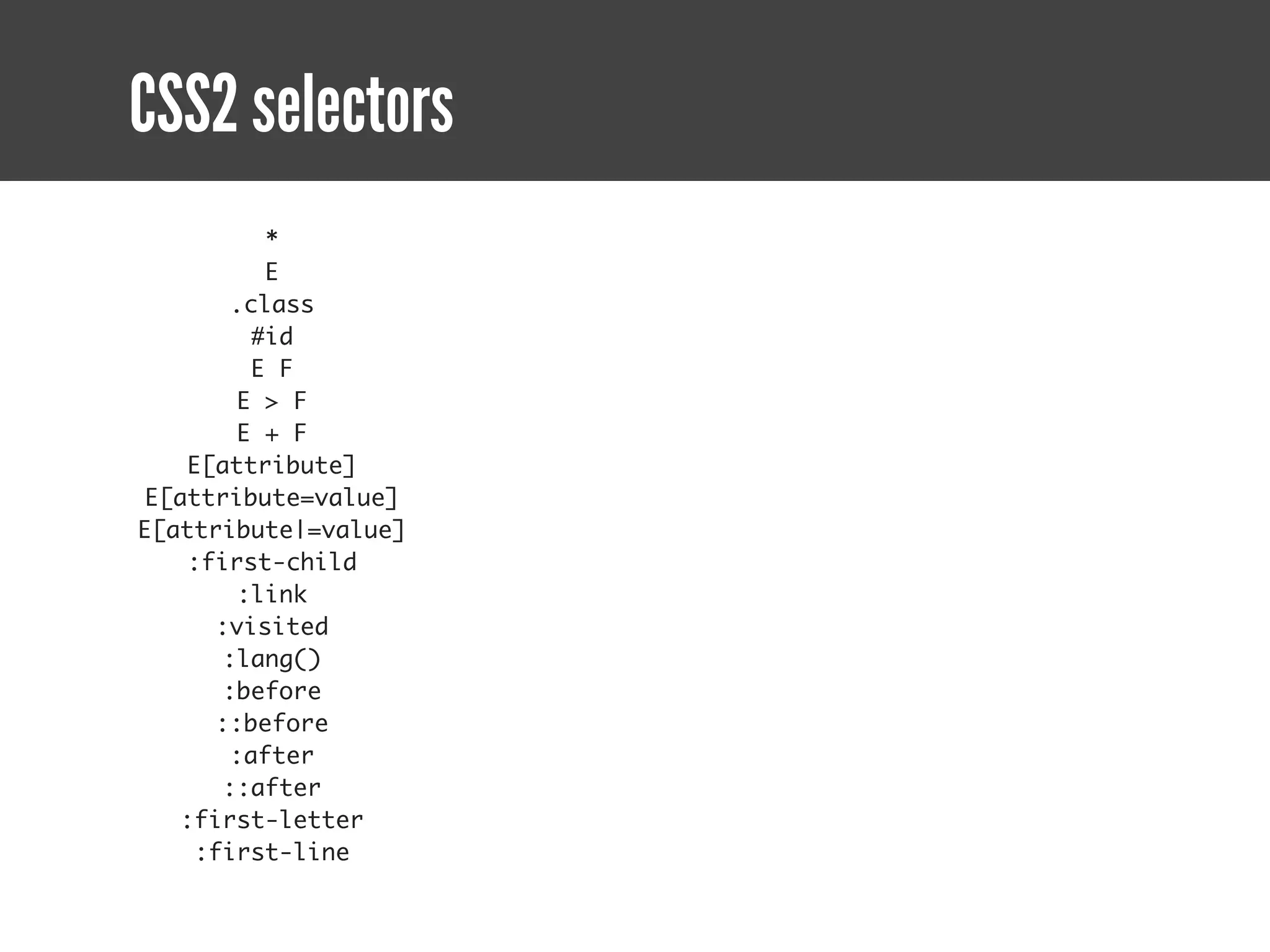 CSS2 selectors
         *
         E
      .class
        #id
        E F
       E > F
       E + F
   E[attribute]
E[attribute=value]
E[attribute|=value]
   :first-child
       :link
     :visited
      :lang()
      :before
     ::before
      :after
      ::after
   :first-letter
    :first-line
 