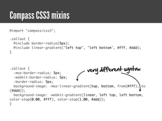 Compass CSS3 mixins
@import "compass/css3";

.callout {
  @include border-radius(5px);
  @include linear-gradient("left top", "left bottom", #fff, #ddd);
}



.callout {
  -moz-border-radius: 5px;
                                      very different syntax
  -webkit-border-radius: 5px;
  -border-radius: 5px;
  background-image: -moz-linear-gradient(top, bottom, from(#fff), to
(#ddd));
  background-image: -webkit-gradient(linear, left top, left bottom,
color-stop(0.00, #fff), color-stop(1.00, #ddd));
}
 