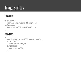 Image sprites
EXAMPLE 1
a.twitter
  +sprite-img("icons-32.png", 1)
a.facebook
  +sprite-img("icons-32png", 2)
...


EXAMPLE 2
a
    +sprite-background("icons-32.png")
    a.twitter
      +sprite-column(1)
    a.facebook
      +sprite-row(2)
    ...
 