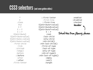 CSS3 selectors (and some golden oldies)
          *                 ::first-letter                   :enabled
          E                   :first-line                   :disabled
       .class                 ::first-line                   :checked
         #id              E[attribute^=value]                 :header
         E F              E[attribute$=value]
        E > F             E[attribute*=value]
        E + F                     E ~ F
    E[attribute]                  :root       Steal   this from jQuery, please
E[attribute=value]            :last-child
E[attribute~=value]           :only-child
E[attribute|=value]           :nth-child()
    :first-child           :nth-last-child()
        :link               :first-of-type
      :visited               :last-of-type
      :lang()                :only-of-type
      :before               :nth-of-type()
      ::before            :nth-last-of-type()
       :after                    :empty
      ::after                    :not()
   :first-letter                :target
 
