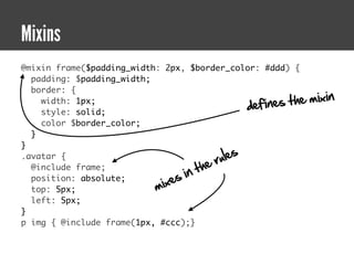Mixins
@mixin frame($padding_width: 2px, $border_color: #ddd) {
  padding: $padding_width;
  border: {
                                                     fines the   mixin
                                                  de
    width: 1px;
    style: solid;
    color $border_color;
  }
}
.avatar {
                                          ru le s
                                       he
                                  in t
  @include frame;
                               es
                           mix
  position: absolute;
  top: 5px;
  left: 5px;
}
p img { @include frame(1px, #ccc);}
 