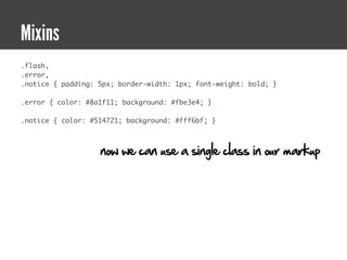Mixins
.flash,
.error,
.notice { padding: 5px; border-width: 1px; font-weight: bold; }

.error { color: #8a1f11; background: #fbe3e4; }

.notice { color: #514721; background: #fff6bf; }



                   now we can use a single class in our markup
 