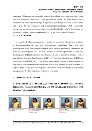 ARTIGO
                                           Línguas de Sinais: Identidades e Processos Sociais
                                                            Grupo de Estudos e Subjetividade

      mudam de CM durante sua articulação; imagens fotográficas, lado a lado uma com a outra,
      mas não emendadas equivalem a fraseologismos; os verbos, na glosa, também estão
      destacados em outra cor para reforçar a hipótese de classificação dos itens ideativos como
      verbos leves – hipótese levantada na análise, mas não aprofundada nesse estudo –; assinaladas
      por A e A’ encontram-se os itens reflexivos, cuja classificação verbal é denominada por
      alguns especialistas, e também por Quadros (1997, p.60), como com concordância.
      3 CORPUS GERADO


          O corpus foi dividido em duas partes: a primeira traz uma amostra de descrição sincrônica
      e descontextualizada de itens e/ou fraseologismos metafóricos. Esses itens e/ou
      fraseologismos estão aleatoriamente dispostos sob a seguinte apresentação taxionômica: (a)
      itens e/ou fraseologismos da LSB com metáfora e sentido equivalentes a itens e/ou
      fraseologismos da LP; (b) itens e/ou fraseologismos da LSB com metáfora diferente e sentido
      equivalente a itens e/ou fraseologismos da LP; e (c) itens e/ou fraseologismos da LSB sem
      equivalentes cristalizados na LP. Para redimir a extração do contexto, tendo em vista a sua
      importância e vislumbrando uma análise dos atos de fala inseridos em seus contextos, na
      segunda parte, os itens e/ou fraseologismos selecionados foram relacionados aleatoriamente,
      acompanhados de relato sintético do contexto de ocorrência.


      3.1 CORPUS GERADO – PARTE I


      3.1.1 METÁFORA EQUIVALENTE (EQUIVALENTE NA FORMA E NO SENTIDO):
      ITENS E/OU FRASEOLOGISMOS DA LSB EM CONTRASTE COM ITENS E/OU
      FRASEOLOGISMOS DA LP


I                            II                                             II




                                                                            A                   A’
(TER/SER)-CARA-DE-PAU        (TER/SER)-CABEÇA-DURA                           PEGAR-NO-PÉ,
FOLGADO!                     (SER)-IGNORANTE                                 PUXAR-PARA-O-LADO-DE
                             SER-INFANTIL                                    SEGURAR




      © ETD – Educação Temática Digital, Campinas, v.7, n.2, p. 179-199, jun. 2006 – ISSN: 1676-2592.   188
 