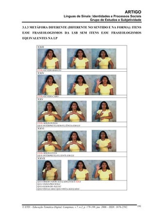 ARTIGO
                                     Línguas de Sinais: Identidades e Processos Sociais
                                                      Grupo de Estudos e Subjetividade

3.1.3 METÁFORA DIFERENTE (DIFERENTE NO SENTIDO E NA FORMA): ITENS
E/OU FRASEOLOGISMOS DA LSB SEM ITENS E/OU FRASEOLOGISMOS
EQUIVALENTES NA LP

             XXIII




             (TER)-OUVIDO-BARATO
             XXIV




             (TER)-OUVIDO-CARO
             XXV




             (TER)-MÃOS-DURAS
             (QUE-INTÉRPRETE)-SEM-FLUÊNCIA-EM-LS!
             XXVI




             (TER)-MÃOS-LEVES
             (QUE-INTÉRPRETE)-FLUENTE-EM-LS!
             XXVII




             QUE-OBSERVADOR-AGUÇADO-(VOCÊ-SER)!
             QUE-VISÃO-PRECIOSA!
             QUE-OLHOS-DE-ÁGUIA!
             QUE-VISTA-CARA! QUE-VISTA-AGUÇADA!




© ETD – Educação Temática Digital, Campinas, v.7, n.2, p. 179-199, jun. 2006 – ISSN: 1676-2592.   191
 