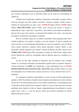 ARTIGO
                                     Línguas de Sinais: Identidades e Processos Sociais
                                                      Grupo de Estudos e Subjetividade

que, acontece, naturalmente com os indivíduos diante de um cenário de contemplação ou
espanto etc.
        Também foram identificadas metáforas orientacionais relacionadas à negação. Muitos
itens que carregam uma idéia negativa associada a desprezo, rejeição, aversão, trazem a
metáfora do distanciamento do corpo, como: VOMITAR (figura XXX); CUSPIR (figura
XXIX); DEUS-ME-LIVRE! (figura XVIII). Todo conceito que envolve a rejeição é
distanciado do corpo, é ‘para fora’ e ‘para baixo’. Há evidente um movimento de expulsão de
algo que não se quer, não se precisa. A expressão facial também é de ‘careta’, uma expressão
que implica, normalmente, algo negativo e rejeitado.
        Deve-se considerar ainda que na própria comunidade surda pesquisada pode haver
variação lingüística com relação à metáfora e aos itens ideativos. É preciso entender que
muitos dos itens e/ou fraseologismos identificados no corpus são metáforas vivas na LSB de
outros estados brasileiros, enquanto outros podem apresentar variação. Dentre os que
apresentam variação lingüística com relação à variante de Brasília, da LSB, é possível citar
CARECA-DE-SABER (figura XII), encontrada na variante de LSB de Porto Alegre, forma
lexical, diferente da variante da comunidade surda de Brasília, apesar de a metáfora ser a
mesma.
        Os atos de fala estão recheados de diferentes usos da metáfora como atividade
humana. É o ser humano utilizando-se de ferramentas cognitivas para se expressar. Somente o
contexto determina se CARNE está significando a carne propriamente dita ou ESTAR-
PESSOALMENTE-EM-ALGUM-LUGAR / AO-VIVO! (figura XXXII). Enfim, se o item
está empregado em seu sentido mais ou menos comum ou se está no domínio fonte ou alvo –
metafórico.
        As construções metafóricas apresentadas no corpus da parte II foram legitimamente
geradas na LSB. Elas diferem consideravelmente daquelas construídas por ouvintes, falantes
nativos de LP. De forma bastante precisa, essa evidência confirma que a visão pragmática que
os indivíduos têm do mundo inclui concepções culturais e sociais as quais não são as mesmas
partilhadas pelos falantes de todas as línguas, independentemente de partilharem o mesmo
espaço físico, como é o caso das pessoas surdas que possuem experiência de mundo
diferenciada da dos ouvintes.




© ETD – Educação Temática Digital, Campinas, v.7, n.2, p. 179-199, jun. 2006 – ISSN: 1676-2592.   193
 