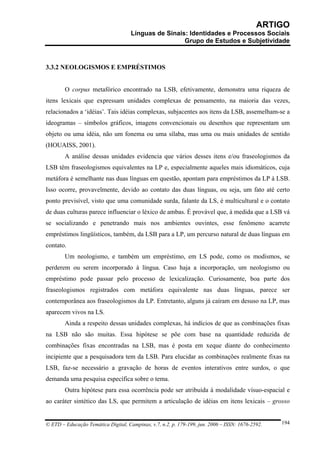 ARTIGO
                                     Línguas de Sinais: Identidades e Processos Sociais
                                                      Grupo de Estudos e Subjetividade



3.3.2 NEOLOGISMOS E EMPRÉSTIMOS


        O corpus metafórico encontrado na LSB, efetivamente, demonstra uma riqueza de
itens lexicais que expressam unidades complexas de pensamento, na maioria das vezes,
relacionados a ‘idéias’. Tais idéias complexas, subjacentes aos itens da LSB, assemelham-se a
ideogramas – símbolos gráficos, imagens convencionais ou desenhos que representam um
objeto ou uma idéia, não um fonema ou uma sílaba, mas uma ou mais unidades de sentido
(HOUAISS, 2001).
        A análise dessas unidades evidencia que vários desses itens e/ou fraseologismos da
LSB têm fraseologismos equivalentes na LP e, especialmente aqueles mais idiomáticos, cuja
metáfora é semelhante nas duas línguas em questão, apontam para empréstimos da LP à LSB.
Isso ocorre, provavelmente, devido ao contato das duas línguas, ou seja, um fato até certo
ponto previsível, visto que uma comunidade surda, falante da LS, é multicultural e o contato
de duas culturas parece influenciar o léxico de ambas. É provável que, à medida que a LSB vá
se socializando e penetrando mais nos ambientes ouvintes, esse fenômeno acarrete
empréstimos lingüísticos, também, da LSB para a LP, um percurso natural de duas línguas em
contato.
        Um neologismo, e também um empréstimo, em LS pode, como os modismos, se
perderem ou serem incorporado à língua. Caso haja a incorporação, um neologismo ou
empréstimo pode passar pelo processo de lexicalização. Curiosamente, boa parte dos
fraseologismos registrados com metáfora equivalente nas duas línguas, parece ser
contemporânea aos fraseologismos da LP. Entretanto, alguns já caíram em desuso na LP, mas
aparecem vivos na LS.
        Ainda a respeito dessas unidades complexas, há indícios de que as combinações fixas
na LSB não são muitas. Essa hipótese se põe com base na quantidade reduzida de
combinações fixas encontradas na LSB, mas é posta em xeque diante do conhecimento
incipiente que a pesquisadora tem da LSB. Para elucidar as combinações realmente fixas na
LSB, faz-se necessário a gravação de horas de eventos interativos entre surdos, o que
demanda uma pesquisa específica sobre o tema.
        Outra hipótese para essa ocorrência pode ser atribuída à modalidade vísuo-espacial e
ao caráter sintético das LS, que permitem a articulação de idéias em itens lexicais – grosso


© ETD – Educação Temática Digital, Campinas, v.7, n.2, p. 179-199, jun. 2006 – ISSN: 1676-2592.   194
 