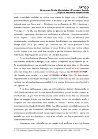 ARTIGO
                                     Línguas de Sinais: Identidades e Processos Sociais
                                                      Grupo de Estudos e Subjetividade

modo, propriedades avaliadas por muitos como marcas de língua pobre e simplificada,
principalmente por que um único item numa LS, por vezes, exige uma frase completa ao ser
traduzida para uma língua oral –. Entretanto, essa configuração das LS é riquíssima e
altamente complexa, pois possibilita a realização seqüencial e simultânea de constituintes
“fonológicos”. Na LP, esse fenômeno ocorre no processo de formação de palavras por
aglutinação – constituintes fonológicos e morfológicos se aglutinam e formam uma unidade
lexical simples –. Dessa forma, um único item lexical é capaz de apresentar uma
simultaneidade e complexidade enorme de sentidos. Esse fenômeno ecoa na argumentação de
Stumpf (2002, p.67), que sustenta que “conceitos que nós surdos passamos a usar
seguidamente em língua de sinais brasileira e precisam de vários sinais para explicar acabam
por dar origem a um novo sinal. Por exemplo, a palavra disciplina. Falávamos aula de
história, aula de português etc. agora temos um sinal para disciplina”.
        Foram identificadas metáforas que flutuam entre um item e um fraseologismo, questão
que corrobora a hipótese de Stumpf (2002) e endossa o surgimento dos neologismos em LS.
Na constituição discursiva de um neologismo que se baseia em uma idéia, em LS, muitas
vezes ele surge numa formação fraseológica que, aos poucos se modifica e se lexicaliza num
único item lexical. Por exemplo, foram encontrados, no corpus, a frase QUEBRAR CARA –
não ilustrada nesse trabalho – e o item QUEBRAR-A-CARA (figura X). Representam,
respectivamente, a constituição fraseológica, discursiva e transitória de uma idéia que parece
caminhar para a lexicalização em uma unidade lexical simples, de um empréstimo lingüístico
da LP para a LSB.
        À luz dessa hipótese, pode-se dizer que os fraseologismos da LSB estariam, ainda, no
nível da discursivização, uma vez que formas lexicalizadas e gramaticalizadas tendem a se
cristalizar, nas LS, por meio de uma unidade lexical simples. Esses itens que cristalizam
idéias em unidades lexicais com um único significante, porém com significado amplo e
complexo, está sendo denominado, neste trabalho, de ‘ideativo’ – relativo a idéia ou idéias,
etimologicamente, ideado (HOUAISS, 2001). Essa idéia, conceito ou unidade complexa de
pensamento que não corresponde, morfologicamente, a uma das classes de palavras
conhecidas da gramática tradicional, parece ocupar uma posição de ‘verbo leve’– aquele sem
valência, que perde seu significado e passa a ser utilizado com função gramatical – e/ou
simplesmente interjeitiva.
        Uma vez que esses verbos abarcam um conceito geral, amplo que se aproxima de uma


© ETD – Educação Temática Digital, Campinas, v.7, n.2, p. 179-199, jun. 2006 – ISSN: 1676-2592.   195
 