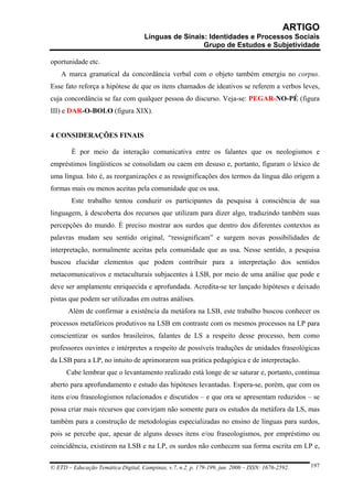 ARTIGO
                                     Línguas de Sinais: Identidades e Processos Sociais
                                                      Grupo de Estudos e Subjetividade

oportunidade etc.
    A marca gramatical da concordância verbal com o objeto também emergiu no corpus.
Esse fato reforça a hipótese de que os itens chamados de ideativos se referem a verbos leves,
cuja concordância se faz com qualquer pessoa do discurso. Veja-se: PEGAR-NO-PÉ (figura
III) e DAR-O-BOLO (figura XIX).


4 CONSIDERAÇÕES FINAIS

        É por meio da interação comunicativa entre os falantes que os neologismos e
empréstimos lingüísticos se consolidam ou caem em desuso e, portanto, figuram o léxico de
uma língua. Isto é, as reorganizações e as ressignificações dos termos da língua dão origem a
formas mais ou menos aceitas pela comunidade que os usa.
        Este trabalho tentou conduzir os participantes da pesquisa à consciência de sua
linguagem, à descoberta dos recursos que utilizam para dizer algo, traduzindo também suas
percepções do mundo. É preciso mostrar aos surdos que dentro dos diferentes contextos as
palavras mudam seu sentido original, “ressignificam” e surgem novas possibilidades de
interpretação, normalmente aceitas pela comunidade que as usa. Nesse sentido, a pesquisa
buscou elucidar elementos que podem contribuir para a interpretação dos sentidos
metacomunicativos e metaculturais subjacentes à LSB, por meio de uma análise que pode e
deve ser amplamente enriquecida e aprofundada. Acredita-se ter lançado hipóteses e deixado
pistas que podem ser utilizadas em outras análises.
       Além de confirmar a existência da metáfora na LSB, este trabalho buscou conhecer os
processos metafóricos produtivos na LSB em contraste com os mesmos processos na LP para
conscientizar os surdos brasileiros, falantes de LS a respeito desse processo, bem como
professores ouvintes e intérpretes a respeito de possíveis traduções de unidades fraseológicas
da LSB para a LP, no intuito de aprimorarem sua prática pedagógica e de interpretação.
      Cabe lembrar que o levantamento realizado está longe de se saturar e, portanto, continua
aberto para aprofundamento e estudo das hipóteses levantadas. Espera-se, porém, que com os
itens e/ou fraseologismos relacionados e discutidos – e que ora se apresentam reduzidos – se
possa criar mais recursos que convirjam não somente para os estudos da metáfora da LS, mas
também para a construção de metodologias especializadas no ensino de línguas para surdos,
pois se percebe que, apesar de alguns desses itens e/ou fraseologismos, por empréstimo ou
coincidência, existirem na LSB e na LP, os surdos não conhecem sua forma escrita em LP e,

© ETD – Educação Temática Digital, Campinas, v.7, n.2, p. 179-199, jun. 2006 – ISSN: 1676-2592.   197
 
