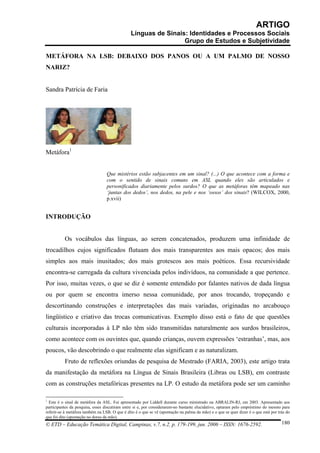 ARTIGO
                                                Línguas de Sinais: Identidades e Processos Sociais
                                                                 Grupo de Estudos e Subjetividade

METÁFORA NA LSB: DEBAIXO DOS PANOS OU A UM PALMO DE NOSSO
NARIZ?


Sandra Patrícia de Faria




Metáfora1


                                  Que mistérios estão subjacentes em um sinal? (...) O que acontece com a forma e
                                  com o sentido de sinais comuns em ASL quando eles são articulados e
                                  personificados diariamente pelos surdos? O que as metáforas têm mapeado nas
                                  ‘juntas dos dedos’, nos dedos, na pele e nos ‘ossos’ dos sinais? (WILCOX, 2000,
                                  p.xvii)


INTRODUÇÃO


          Os vocábulos das línguas, ao serem concatenados, produzem uma infinidade de
trocadilhos cujos significados flutuam dos mais transparentes aos mais opacos; dos mais
simples aos mais inusitados; dos mais grotescos aos mais poéticos. Essa recursividade
encontra-se carregada da cultura vivenciada pelos indivíduos, na comunidade a que pertence.
Por isso, muitas vezes, o que se diz é somente entendido por falantes nativos de dada língua
ou por quem se encontra imerso nessa comunidade, por anos trocando, tropeçando e
descortinando construções e interpretações das mais variadas, originadas no arcabouço
lingüístico e criativo das trocas comunicativas. Exemplo disso está o fato de que questões
culturais incorporadas à LP não têm sido transmitidas naturalmente aos surdos brasileiros,
como acontece com os ouvintes que, quando crianças, ouvem expressões ‘estranhas’, mas, aos
poucos, vão descobrindo o que realmente elas significam e as naturalizam.
          Fruto de reflexões oriundas de pesquisa de Mestrado (FARIA, 2003), este artigo trata
da manifestação da metáfora na Língua de Sinais Brasileira (Libras ou LSB), em contraste
com as construções metafóricas presentes na LP. O estudo da metáfora pode ser um caminho

1
  Este é o sinal de metáfora da ASL. Foi apresentado por Liddell durante curso ministrado na ABRALIN-RJ, em 2003. Apresentado aos
participantes da pesquisa, esses discutiram entre si e, por considerarem-no bastante elucidativo, optaram pelo empréstimo do mesmo para
referir-se à metáfora também na LSB. O que é dito é o que se vê (apontação na palma da mão) e o que se quer dizer é o que está por trás do
que foi dito (apontação no dorso da mão).
© ETD – Educação Temática Digital, Campinas, v.7, n.2, p. 179-199, jun. 2006 – ISSN: 1676-2592.                                      180
 