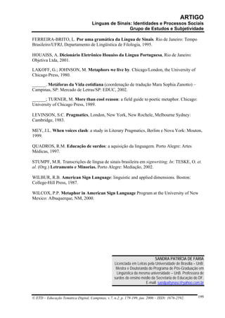 ARTIGO
                                     Línguas de Sinais: Identidades e Processos Sociais
                                                      Grupo de Estudos e Subjetividade

FERREIRA-BRITO, L. Por uma gramática da Língua de Sinais. Rio de Janeiro: Tempo
Brasileiro/UFRJ, Departamento de Lingüística de Filologia, 1995.

HOUAISS, A. Dicionário Eletrônico Houaiss da Língua Portuguesa, Rio de Janeiro:
Objetiva Ltda, 2001.

LAKOFF, G.; JOHNSON, M. Metaphors we live by. Chicago/London, the University of
Chicago Press, 1980.

______. Metáforas da Vida cotidiana (coordenação de tradução Mara Sophia Zanotto) –
Campinas, SP: Mercado de Letras/SP: EDUC, 2002.

______; TURNER, M. More than cool reason: a field guide to poetic metaphor. Chicago:
University of Chicago Press, 1989.

LEVINSON, S.C. Pragmatics, London, New York, New Rochele, Melbourne Sydney:
Cambridge, 1983.

MEY, J.L. When voices clash: a study in Literary Pragmatics, Berlim e Nova York: Mouton,
1999.

QUADROS, R.M. Educação de surdos: a aquisição da linguagem. Porto Alegre: Artes
Médicas, 1997.

STUMPF, M.R. Transcrições de língua de sinais brasileira em signwriting. In: TESKE, O. et.
al. (Org.) Letramento e Minorias. Porto Alegre: Mediação, 2002.

WILBUR, R.B. American Sign Language: linguistic and applied dimensions. Boston:
College-Hill Press, 1987.

WILCOX, P.P. Metaphor in American Sign Language Program at the University of New
Mexico: Albuquerque, NM, 2000.




                                                                             SANDRA PATRÍCIA DE FARIA
                                                   Licenciada em Letras pela Universidade de Brasília – UnB;
                                                    Mestra e Doutoranda do Programa de Pós-Graduação em
                                                    Lingüística da mesma universidade – UnB. Professora de
                                                   surdos do ensino médio da Secretaria de Educação do DF.
                                                                      E-mail: sandpattynasc@yahoo.com.br


© ETD – Educação Temática Digital, Campinas, v.7, n.2, p. 179-199, jun. 2006 – ISSN: 1676-2592.         199
 