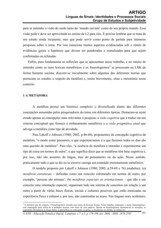 ARTIGO
                                                 Línguas de Sinais: Identidades e Processos Sociais
                                                                  Grupo de Estudos e Subjetividade

para se entender a visão do surdo tanto do ‘mundo ouvinte’ como do seu próprio mundo. Essa
visão pode e deve ser aproveitada no ensino de L2 para eles. É preciso lembrar que se trata de
um estudo ainda incipiente, mas que pode servir como ponto de partida para inúmeras
pesquisas sobre o tema. Por isso menciona muitos aspectos evidenciados sob o rótulo de
evidências gerais e hipóteses que devem ser ponderadas e reanalisadas para que sejam
confirmadas ou refutadas.
     Enfim, para fundamentar as reflexões que se apresentam nesse trabalho, e no intuito de
entender como os itens lexicais metafóricos e os fraseologismos2 se processam na LSB, de
forma bastante sucinta, discorre-se inicialmente sobre algumas das diferentes teorias que
permeiam os estudos a respeito da metáfora e, muito brevemente, situa a metonímia nesse
contexto.


1 A METÁFORA


           A metáfora possui um histórico complexo e diversificado diante das diferentes
concepções assumidas pelos pesquisadores do tema, em diferentes épocas. Destacam-se neste
estudo apenas as concepções mais relevantes à pesquisa: a visão cognitiva que a traduz em um
sistema conceptual que fornece o embasamento metafórico e a visão pragmática atual que
advoga a metáfora como tipo de atividade.
           Para Lakoff e Johnson (1980; 2002, p.46-48), proponentes da concepção cognitiva da
metáfora, “o modo como pensamos, o que experienciamos e o que fazemos todos os dias são
uma questão de metáfora”. Para eles, “a essência da metáfora é entender e experimentar um
tipo de coisa em termos de outra”, o que significa dizer que as metáforas têm base cognitiva e,
por isso, não são assuntos da língua, mas do pensamento ou da ação. Nesse sentido,
praticamente tudo o que se diz ou se escreve carrega um conteúdo extremamente metafórico.
           O modelo proposto por Lakoff e Johnson (1980; 2002, p.59-69 e 76) estabelece: (a)
metáforas estruturais – definidas como um conceito estruturado em termos de outro, por
exemplo, ‘pessoas são animais’; (b) metáforas espaciais ou orientacionais – que dão a um
conceito uma orientação espacial; organizam todo um sistema de conceitos em relação a um
outro a partir de várias bases físicas, sociais e culturais possíveis que estão enraizadas na
experiência física e cultural e, por isso, não construídas ao acaso. Nas línguas orais ocidentais,

2
 A literatura que diz respeito a 'fraseologismos' concebe esse termo de diversas formas. Neste trabalho, entretanto, o termo 'fraseologismo',
está empregado para referir-se a unidades lexicais com mais de uma palavra. Dentre os fraseologismos destacam-se as locuções, as
expressões idiomáticas, as frases feitas, os provérbios, as colocações, as gírias, os modismos, os clichês, os refrães etc.
© ETD – Educação Temática Digital, Campinas, v.7, n.2, p. 179-199, jun. 2006 – ISSN: 1676-2592.                                         181
 
