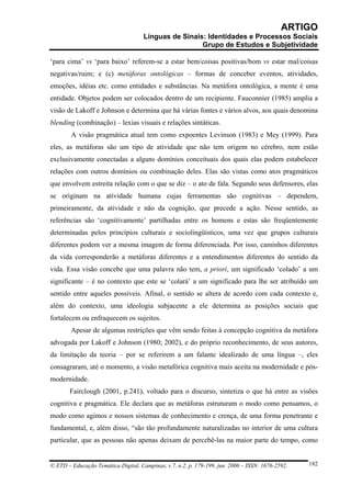 ARTIGO
                                     Línguas de Sinais: Identidades e Processos Sociais
                                                      Grupo de Estudos e Subjetividade

‘para cima’ vs ‘para baixo’ referem-se a estar bem/coisas positivas/bom vs estar mal/coisas
negativas/ruim; e (c) metáforas ontológicas – formas de conceber eventos, atividades,
emoções, idéias etc. como entidades e substâncias. Na metáfora ontológica, a mente é uma
entidade. Objetos podem ser colocados dentro de um recipiente. Fauconnier (1985) amplia a
visão de Lakoff e Johnson e determina que há várias fontes e vários alvos, aos quais denomina
blending (combinação) – lexias visuais e relações sintáticas.
        A visão pragmática atual tem como expoentes Levinson (1983) e Mey (1999). Para
eles, as metáforas são um tipo de atividade que não tem origem no cérebro, nem estão
exclusivamente conectadas a alguns domínios conceituais dos quais elas podem estabelecer
relações com outros domínios ou combinação deles. Elas são vistas como atos pragmáticos
que envolvem estreita relação com o que se diz – o ato de fala. Segundo seus defensores, elas
se originam na atividade humana cujas ferramentas são cognitivas – dependem,
primeiramente, da atividade e não da cognição, que precede a ação. Nesse sentido, as
referências são ‘cognitivamente’ partilhadas entre os homens e estas são freqüentemente
determinadas pelos princípios culturais e sociolingüísticos, uma vez que grupos culturais
diferentes podem ver a mesma imagem de forma diferenciada. Por isso, caminhos diferentes
da vida corresponderão a metáforas diferentes e a entendimentos diferentes do sentido da
vida. Essa visão concebe que uma palavra não tem, a priori, um significado ‘colado’ a um
significante – é no contexto que este se ‘colará’ a um significado para lhe ser atribuído um
sentido entre aqueles possíveis. Afinal, o sentido se altera de acordo com cada contexto e,
além do contexto, uma ideologia subjacente a ele determina as posições sociais que
fortalecem ou enfraquecem os sujeitos.
        Apesar de algumas restrições que vêm sendo feitas à concepção cognitiva da metáfora
advogada por Lakoff e Johnson (1980; 2002), e do próprio reconhecimento, de seus autores,
da limitação da teoria – por se referirem a um falante idealizado de uma língua –, eles
consagraram, até o momento, a visão metafórica cognitiva mais aceita na modernidade e pós-
modernidade.
       Fairclough (2001, p.241), voltado para o discurso, sintetiza o que há entre as visões
cognitiva e pragmática. Ele declara que as metáforas estruturam o modo como pensamos, o
modo como agimos e nossos sistemas de conhecimento e crença, de uma forma penetrante e
fundamental, e, além disso, “são tão profundamente naturalizadas no interior de uma cultura
particular, que as pessoas não apenas deixam de percebê-las na maior parte do tempo, como


© ETD – Educação Temática Digital, Campinas, v.7, n.2, p. 179-199, jun. 2006 – ISSN: 1676-2592.   182
 