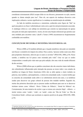 ARTIGO
                                                Línguas de Sinais: Identidades e Processos Sociais
                                                                 Grupo de Estudos e Subjetividade

consideram extremamente difícil escapar delas no seu discurso, pensamento ou ação, mesmo
quando se chama atenção para isso”. Para ele, um aspecto da mudança discursiva com
implicações culturais e sociais significativas é a mudança na metaforização da realidade.
          Ao lado da metáfora encontra-se a metonímia, conhecida como figura da “fala” na
qual uma palavra ou frase é substituída por outra com a qual ela está proximamente associada.
A sinédoque refere-se a um subtipo de metonímia que consiste na representação de apenas
uma parte do todo para representá-lo. Assim, ela tem uma função referencial que permite usar
uma entidade para encontrar outra. Lakoff e Turner (1989) encontraram-na freqüentemente
confundida com metáfora.


CONCEPÇÃO DE METÁFORA E METONÍMIA NOS ESTUDOS DA ASL


          Wilcox (2000, p.32) também defende que o traçado metafórico não pode ser entendido
sem buscar o somatório do impacto da cultura. Para a autora, “pessoas surdas usam seus olhos
para propósitos funcionais, além do que os usam os ouvintes” (WILCOX, 2000, p.34). Nesse
sentido, a metáfora nas LS parece estar orientada pela visão3. Uma vez que os surdos
compreendem o mundo pela visão mais que pela audição, têm uma visão de mundo diferente
da dos ouvintes.
          Wilcox (2000) afirma que os padrões conceituais não são conceitos inatos individuais,
são culturalmente influenciados pela interação das pessoas ao nosso redor e nos estudos da
metáfora na Língua de Sinais Americana (ASL) não se atêm apenas a sinais isolados ou
palavras, mas também, e principalmente, a valores da comunidade surda. A autora lembra que
os conceitos da comunidade surda sobre si se substituíram através dos anos, e as metáforas
usadas para descrever seu grupo cultural de pessoas têm mudado também. Segundo ela,
muitas das primeiras descrições que as pessoas surdas escolheram para usar ao se descrever
incluíam termos como ‘silêncio’. Havia ‘Clubes do Silêncio’, ‘Jornal do Silêncio’ etc.
Correntemente, há uma tentativa de excluir o que se tornou um conceito frágil – silêncio – e
incluir termos como ‘vendo’, ‘visão’, ou ‘surdo’, como em ‘Dia da Visão’ ou ‘Dia da
Consciência Surda’, esforços que acentuam os aspectos positivos do grupo (WILCOX, 2000,
p.34).



3
  É importante salientar que não se trata de uma visão determinística, como propunha Sapir Whorf, no apogeu da Lingüística Estruturalista.
Por isso, não determinada, mas orientada pela visão.
© ETD – Educação Temática Digital, Campinas, v.7, n.2, p. 179-199, jun. 2006 – ISSN: 1676-2592.                                      183
 