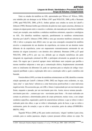 ARTIGO
                                     Línguas de Sinais: Identidades e Processos Sociais
                                                      Grupo de Estudos e Subjetividade

        Entre os estudos da metáfora na ASL, apresentados por Wilcox (cf. Wilcox, 2000),
este trabalho põe em destaque os de Wilbur (1987 apud WILCOX, 2000, p.48) e Brennam
(1990, apud WILCOX, 2000, p.50-3). Ambas apóiam seus estudos na teoria de Lakoff e
Johnson (1980). Brennan lembra que referentes de palavras reais sejam concretas, abstratas ou
estejam em algum ponto entre o concreto e o abstrato, são marcadas por uma forma simbólica
visual, por exemplo, uma metáfora e estabelece metáforas estruturais, espaciais e ontológicas
na ASL. Ela identifica metáforas espaciais, paralelamente às metáforas orientacionais
descritas por Lakoff e Johnson (1980; 2000) e nota que encontrar metáforas estruturais em
ASL é talvez a pesquisa mais difícil, uma vez que essa concepção conceptual da metáfora
envolve a compreensão de um domínio da experiência, em termos de um domínio muito
diferente do da experiência, como um mapeamento sistematicamente estruturado de um
domínio de origem (concreto) a um domínio alvo (abstrato). Brennam (1990, p.23 apud
WILCOX, 2000, p.50-1), por sua vez, defende que as relações metafóricas são parte
integrante da organização estrutural da BSL e participam ativamente na geração de novos
sinais. Ela sugere que é possível agrupar sinais individuais num conjunto que partilha a
mesma metáfora subjacente e nota que a comunicação efetiva, freqüentemente encontrada
entre os sinalizantes de diferentes LS, pode ser oportuna para as relações do código vísuo-
espacial partilhado e para a exploração dele com a construção sobre a qual a metáfora está
baseada.
        Ferreira-Brito (1995), ao tratar de metáforas orientacionais na LSB, identifica a mesma
relação apontada por Lakoff e Johnson (1980; 2002) nas línguas orais ocidentais, ou seja,
‘para cima’ vs ‘para baixo’ referem-se a estar bem/coisas positivas/bom vs estar mal/coisas
negativas/ruim. Ela acrescenta que, em LSB, o futuro é representado por um movimento para
frente, enquanto o passado, por um movimento para trás. Assim, tem-se semana passada –
movimento para trás –, semana que vem – movimento para frente –. Os sinais realizados em
contato ou próximos a determinadas partes do corpo pertencem, muitas vezes, a um campo
semântico específico, organizado a partir de características icônicas: o que se refere à visão é
realizado perto dos olhos; o que se refere à alimentação, perto da boca; o que se refere a
sentimentos, perto do coração; o que se refere a raciocínio, perto da cabeça (FERREIRA-
BRITO, 1995).
        Segundo Wilcox (2000, p.48), para surdos americanos, ‘alegria’ também é para cima;
contudo, para os surdos japoneses, alegria e prazer possuem efeitos calmos no corpo. Na


© ETD – Educação Temática Digital, Campinas, v.7, n.2, p. 179-199, jun. 2006 – ISSN: 1676-2592.   184
 