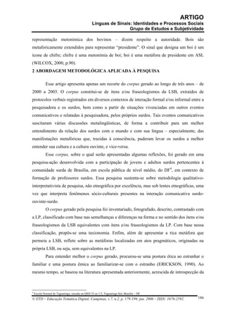 ARTIGO
                                                  Línguas de Sinais: Identidades e Processos Sociais
                                                                   Grupo de Estudos e Subjetividade

representação metonímica dos bovinos – dizem respeito a autoridade. Bois são
metaforicamente extendidos para representar “presidente”. O sinal que designa um boi é um
ícone de chifre; chifre é uma metonímia de boi; boi é uma metáfora de presidente em ASL
(WILCOX, 2000, p.90).
2 ABORDAGEM METODOLÓGICA APLICADA À PESQUISA

             Esse artigo apresenta apenas um recorte do corpus gerado ao longo de três anos – de
2000 a 2003. O corpus constitui-se de itens e/ou fraseologismos da LSB, extraídos de
protocolos verbais registrados em diversos contextos de interação formal e/ou informal entre a
pesquisadora e os surdos, bem como a partir de situações vivenciadas em outros eventos
comunicativos e relatadas à pesquisadora, pelos próprios surdos. Tais eventos comunicativos
suscitaram várias discussões metalingüísticas, de forma a contribuir para um melhor
entendimento da relação dos surdos com o mundo e com sua língua – especialmente, das
manifestações metafóricas que, trazidas à consciência, puderam levar os surdos a melhor
entender sua cultura e a cultura ouvinte, e vice-versa.
             Esse corpus, sobre o qual serão apresentadas algumas reflexões, foi gerado em uma
pesquisa-ação desenvolvida com a participação de jovens e adultos surdos pertencentes à
comunidade surda de Brasília, em escola pública de nível médio, do DF4, em contexto de
formação de professores surdos. Essa pesquisa sustenta-se sobre metodologia qualitativo-
interpretativista de pesquisa, não etnográfica por excelência, mas sob lentes etnográficas, uma
vez que interpreta fenômenos sócio-culturais presentes na interação comunicativa surdo-
ouvinte-surdo.
             O corpus gerado pela pesquisa foi inventariado, fotografado, descrito, contrastado com
a LP, classificado com base nas semelhanças e diferenças na forma e no sentido dos itens e/ou
fraseologismos da LSB equivalentes com itens e/ou fraseologismos da LP. Com base nessa
classificação, propôs-se uma taxionomia. Enfim, além de apresentar a rica metáfora que
permeia a LSB, reflete sobre as metáforas localizadas em atos pragmáticos, originadas na
própria LSB, ou seja, sem equivalentes na LP.
             Para entender melhor o corpus gerado, procurou-se uma postura ética ao estranhar o
familiar e uma postura êmica ao familiarizar-se com o estranho (ERICKSON, 1990). Ao
mesmo tempo, se baseou na literatura apresentada anteriormente, acrescida de introspecção da



4
    Escola Normal de Taguatinga, situada na QSD 32 ae 1/2, Taguatinga Sul, Brasília – DF
© ETD – Educação Temática Digital, Campinas, v.7, n.2, p. 179-199, jun. 2006 – ISSN: 1676-2592.   186
 
