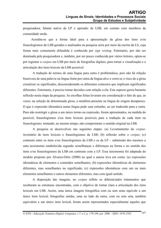 ARTIGO
                                     Línguas de Sinais: Identidades e Processos Sociais
                                                      Grupo de Estudos e Subjetividade

pesquisadora, falante nativa da LP e aprendiz de LSB, em contato com membros da
comunidade surda.
       Acredita-se que a forma ideal para a apresentação da glosa dos itens e/ou
fraseologismos da LSB gerados e analisados na pesquisa seria por meio da escrita da LS, cuja
forma mais comumente difundida é conhecida por sign writing. Entretanto, por não ser
dominada pela pesquisadora e, também, por ser pouco conhecida por vários leitores, optou-se
por registrar o corpus em LSB por meio de fotografias digitais, para tornar a visualização e a
articulação dos itens lexicais da LSB acessível.
        A tradução de termos de uma língua para outra é problemática, pois não há relação
biunívoca de uma palavra na língua fonte por outra da língua-alvo e corre-se o risco de a glosa
cristalizar os significados, desconsiderando os diferentes contextos que implicam significados
diferentes. Entretanto, é preciso tomar decisões com relação a ela. Este aspecto gerou bastante
reflexão nesta etapa da pesquisa. As escolhas feitas levaram em consideração o fato de que, às
vezes, na seleção de determinada glosa, a metáfora presente na língua de origem desaparece.
O que é expressão idiomática numa língua pode soar estranho, ao ser traduzido para a outra.
Para não restringir a glosa a um único termo ou expressão, foram apresentados, na medida do
possível, fraseologismos e/ou itens lexicais possíveis para a tradução de cada item ou
fraseologismo, tentando, ao mesmo tempo, não comprometer o sentido original na LSB.
        A pesquisa se desenvolveu nas seguintes etapas: (a) Levantamento do corpus:
inventário de itens lexicais e fraseologismos da LSB; (b) reflexão sobre o corpus; (c)
contraste entre os itens e/ou fraseologismos da LSB e os da LP – submissão dos mesmos a
uma taxionomia estabelecida segundo semelhanças e diferenças na forma e no sentido dos
itens e/ou fraseologismos da LSB em contraste com a LP. Essa taxionomia foi adaptada do
modelo proposto por Alvarez-Ortíz (2000) no qual a autora leva em conta: (a) expressões
idiomáticas de elementos e conteúdos semelhantes; (b) expressões idiomáticas de elementos
diferentes, mas semelhantes no significado; (c) expressões idiomáticas com um ou mais
elementos semelhantes e outros elementos diferentes, mas com igual sentido.
        A disposição das imagens, no corpus reflete os diferenciados tratamentos que
receberam as estruturas encontradas, com o objetivo de tornar clara a articulação dos itens
lexicais em LSB. Assim, uma única imagem fotográfica com ou sem setas equivale a um
único item lexical; fotografias unidas, uma ao lado da outra, com ou sem seta, também
equivalem a um único item lexical, foram assim representados especialmente aqueles que


© ETD – Educação Temática Digital, Campinas, v.7, n.2, p. 179-199, jun. 2006 – ISSN: 1676-2592.   187
 