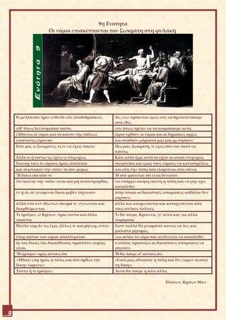 9η Ενότητα
                      Οι νόμοι επισκέπτονται τον Σωκράτη στη φυλακή




    Εἰ μέλλουσιν ἡμῖν ἐνθένδε εἴτε ἀποδιδράσκειν,       Αν, ενώ πρόκειται εμείς είτε να δραπετεύσουμε
                                                        από εδώ,
    εἴθ’ ὅπως δεῖ ὀνομάσαι τοῦτο,                       είτε όπως πρέπει να το ονομάσουμε αυτό,
    ἐλθόντες οἱ νόμοι καί τό κοινόν τῆς πόλεως          αφού έρθουν οι νόμοι και οι δημόσιες αρχές
    ἐπιστάντες ἔροιντο·                                 και σταθούν μπροστά μας μάς ρωτήσουν:
    Εἰπέ μοι, ὦ Σώκρατες, τί ἐν νῷ ἔχεις ποιεῖν;        Πες μου, Σωκράτη, τι έχεις στο νου (σου) να
                                                        κάνεις;
    Ἄλλο τι ἤ τούτῳ τῷ ἔργῳ ᾧ ἐπιχειρεῖς                Κάτι άλλο ή με αυτό το έργο το οποίο επιχειρείς
    διανοῇ τούς τε νόμους ἡμᾶς ἀπολέσαι                 σκέφτεσαι και εμάς τους νόμους να καταστρέψεις
    καί σύμπασαν τήν πόλιν τό σόν μέρος;                και όλη την πόλη όσο εξαρτάται από εσένα;
    Ἤ δοκεῖ σοι οἷόν τε                                 Ή σου φαίνεται ότι είναι δυνατόν
    ἔτι ἐκείνην τήν πόλιν εἶναι καί μή ἀνατετράφθαι,    να υπάρχει ακόμη εκείνη η πόλη και να μην έχει
                                                        καταλυθεί
    ἐν ᾗ ἄν αἱ γενόμεναι δίκαι μηδέν ἰσχύωσιν           στην οποία οι δικαστικές αποφάσεις καθόλου δεν
                                                        ισχύουν,
    ἀλλά ὑπό τῶν ἰδιωτῶν ἄκυροί τε γίγνωνται καί        αλλά και ακυρώνονται και καταργούνται από
    διαφθείρωνται;                                      τους απλούς πολίτες;
    Τί ἐροῦμεν, ὦ Κρίτων, πρός ταῦτα καί ἄλλα           Τι θα πούμε, Κρίτωνα, γι’ αυτά και για άλλα
    τοιαῦτα;                                            παρόμοια;
    Πολλά γάρ ἄν τις ἔχοι, ἄλλως τε καί ῥήτωρ, εἰπεῖν   Γιατί πολλά θα μπορούσε κανείς να πει, και
                                                        μάλιστα ρήτορας,
    ὑπέρ τούτου τοῦ νόμου ἀπολλυμένου                   για αυτόν το νόμο που κινδυνεύει να καταλυθεί
    ὅς τάς δίκας τάς δικασθείσας προστάτει κυρίας       ο οποίος προστάζει οι δικαστικές αποφάσεις να
    εἶναι.                                              ισχύουν.
    Ἤ ἐροῦμεν πρός αὐτούς ὅτι                           Ή θα πούμε σ’ αυτούς ότι
    «Ἠδίκει γάρ ἡμᾶς ἡ πόλις καί οὐκ ὀρθῶς τήν          «Γιατί μας αδικούσε η πόλη και δεν έκρινε σωστά
    δίκην ἔκρινεν;»                                     τη δίκη»;
    Ταῦτα ἤ τι ἐροῦμεν;                                 Αυτά θα πούμε ή κάτι άλλο;

                                                                                   Πλάτων, Κρίτων 50a-c




9
 