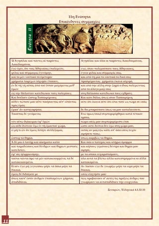 11η Ενότητα
                                         Επικίνδυνες συμμαχίες




     Ὦ Ἀγησίλαε καί πάντες οἱ παρόντες                Αγησίλαε και όλοι οι παρόντες Λακεδαιμόνιοι,
     Λακεδαιμόνοι,
     ἐγώ ὑμῖν, ὅτε τοῖς Ἀθηναίοις ἐπολεμεῖτε,         εγώ, όταν πολεμούσατε τους Αθηναίους,
     φίλος καί σύμμαχος ἐγενόμην,                     έγινα φίλος και σύμμαχός σας,
     καί το μέν ναυτικό τό ὑμέτερον                   και από τη μία το ναυτικό το δικό σας
     χρήματα παρέχων ἰσχυρόν ἐποίουν,                 προσφέροντας χρήματα έκανα ισχυρό,
     ἐν δέ τῇ γῇ αὐτός ἀπό τοῦ ἵππου μαχόμενος μεθ’   και από την άλλη στην ξηρά ο ίδιος πολεμώντας
     ὑμῶν                                             από το άλογο μαζί σας
     εἰς τήν θάλατταν κατεδίωκον τούς πολεμίους.      στη θάλασσα κατεδίωκα τους εχθρούς.
     Καί διπλοῦν ὥσπερ Τισσαφέρνους                   Και κάτι δόλιο, όπως στον Τισσαφέρνη
     οὐδέν πώποτέ μου οὔτε ποιήσαντος οὔτ’ εἰπόντος   ούτε ότι έκανα ούτε ότι είπα ποτέ ως τώρα σε εσάς
     πρός ὑμᾶς
     ἔχοιτ’ ἄν κατηγορῆσαι.                           δε θα μπορούσατε ίσως να μου καταλογίσετε.
     Τοιοῦτος δέ γενόμενος                            Ενώ όμως (σας) συμπεριφέρθηκα κατά τέτοιον
                                                      τρόπο,
     νῦν οὕτω διάκειμαι ὑφ’ ὑμῶν                      τώρα εσείς μου συμπεριφέρεστε έτσι
     ὡς οὐδέ δεῖπνον ἔχω ἐν τῇ ἐμαυτοῦ χώρᾳ,          ώστε ούτε δείπνο δεν έχω στη χώρα μου,
     εἰ μή τι ὧν ἄν ὑμεῖς λίπητε συλλέξομαι,          εκτός αν μαζέψω κάτι απ’ όσα εσείς τυχόν
                                                      αφήσετε πίσω,
     ὥσπερ τά θηρία.                                  όπως ακριβώς τα θηρία.
     Ἅ δέ μοι ὁ πατήρ καί οἰκήματα καλά               Και όσα ο πατέρας και κτήρια όμορφα
     καί παραδείσους καί δένδρων καί θηρίων μεστούς   και κήπους γεμάτους δέντρα και θηρία μου
     κατέλιπεν,                                       άφησε,
     ἐφ’ οἷς ηὐφραινόμην,                             με τα οποία ευχαριστιόμουν,
     ταῦτα πάντα ὁρῶ τά μέν κατακεκομμένα, τά δέ      όλα αυτά τα βλέπω άλλα κατεστραμμένα κι άλλα
     κατακεκαυμένα.                                   κατακαμένα.
     Εἰ οὖν ἐγώ μή γιγνώσκω μήτε τά ὅσια μήτε τά      Αν λοιπόν εγώ δε γνωρίζω μήτε τα ιερά μήτε τα
     δίκαια,                                          δίκαια,
     ὑμεῖς δέ διδάξατέ με                             εσείς εξηγήστε μου
     ὅπως ταῦτ’ ἐστίν ἀνδρῶν ἐπισταμένων χάριτας      πώς προβαίνουν σ’ αυτές τις πράξεις άνδρες που
     ἀποδιδόναι.                                      γνωρίζουν να ανταποδίδουν την ευεργεσία.

                                                                           Ξενοφῶν, Ἑλληνικά 4.1.32-33




11
 
