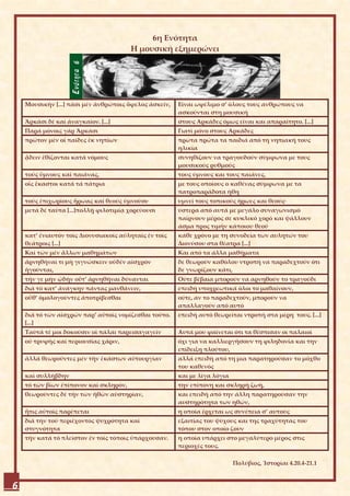 6η Ενότητα
                                        Η μουσική εξημερώνει




    Μουσικήν [...] πᾶσι μέν ἀνθρώποις ὄφελος ἀσκεῖν,   Είναι ωφέλιμο σ’ όλους τους ανθρώπους να
                                                       ασκούνται στη μουσική
    Ἀρκάσι δέ καί ἀναγκαῖον. [...]                     στους Αρκάδες όμως είναι και απαραίτητο. [...]
    Παρά μόνοις γάρ Ἀρκάσι                             Γιατί μόνο στους Αρκάδες
    πρῶτον μέν οἱ παῖδες ἐκ νηπίων                     πρώτα πρώτα τα παιδιά από τη νηπιακή τους
                                                       ηλικία
    ᾄδειν ἐθίζονται κατά νόμους                        συνηθίζουν να τραγουδούν σύμφωνα με τους
                                                       μουσικούς ρυθμούς
    τούς ὕμνους καί παιᾶνας,                           τους ύμνους και τους παιάνες,
    οἷς ἕκαστοι κατά τά πάτρια                         με τους οποίους ο καθένας σύμφωνα με τα
                                                       πατροπαράδοτα ήθη
    τούς ἐπιχωρίους ἥρωας καί θεούς ὑμνοῦσι·           υμνεί τους τοπικούς ήρωες και θεούς·
    μετά δέ ταῦτα [...]πολλῇ φιλοτιμίᾳ χορεύουσι       ύστερα από αυτά με μεγάλο συναγωνισμό
                                                       παίρνουν μέρος σε κυκλικό χορό και ψάλλουν
                                                       άσμα προς τιμήν κάποιου θεού
    κατ’ ἐνιαυτόν τοῖς Διονυσιακοῖς αὐληταῖς ἐν τοῖς   κάθε χρόνο με τη συνοδεία των αυλητών του
    θεάτροις [...]                                     Διονύσου στα θέατρα [...]
    Καί τῶν μέν ἄλλων μαθημάτων                        Και από τα άλλα μαθήματα
    ἀρνηθῆναί τι μή γιγνώσκειν οὐδέν αἰσχρόν           δε θεωρούν καθόλου ντροπή να παραδεχτούν ότι
    ἡγοῦνται,                                          δε γνωρίζουν κάτι,
    τήν γε μήν ᾠδήν οὔτ’ ἀρνηθῆναι δύνανται            Ούτε βέβαια μπορούν να αρνηθούν το τραγούδι
    διά τό κατ’ ἀνάγκην πάντας μανθάνειν,              επειδή υποχρεωτικά όλοι το μαθαίνουν,
    οὔθ’ ὁμολογοῦντες ἀποτρίβεσθαι                     ούτε, αν το παραδεχτούν, μπορούν να
                                                       απαλλαγούν από αυτό
    διά τό τῶν αἰσχρῶν παρ’ αὐτοῖς νομίζεσθαι τοῦτο.   επειδή αυτό θεωρείται ντροπή στα μέρη τους. [...]
    [...]
    Ταῦτά τέ μοι δοκοῦσιν οἱ πάλαι παρεισαγαγεῖν       Αυτά μου φαίνεται ότι τα θέσπισαν οι παλαιοί
    οὐ τρυφῆς καί περιουσίας χάριν,                    όχι για να καλλιεργήσουν τη φιληδονία και την
                                                       επίδειξη πλούτου,
    ἀλλά θεωροῦντες μέν τήν ἑκάστων αὐτουργίαν         αλλά επειδή από τη μια παρατηρούσαν το μόχθο
                                                       του καθενός
    καί συλλήβδην                                      και με λίγα λόγια
    τό τῶν βίων ἐπίπονον καί σκληρόν,                  την επίπονη και σκληρή ζωή,
    θεωροῦντες δέ τήν τῶν ἠθῶν αὐστηρίαν,              και επειδή από την άλλη παρατηρούσαν την
                                                       αυστηρότητα των ηθών,
    ἥτις αὐτοῖς παρέπεται                              η οποία έρχεται ως συνέπεια σ’ αυτούς
    διά τήν τοῦ περιέχοντος ψυχρότητα καί              εξαιτίας του ψύχους και της τραχύτητας του
    στυγνότητα                                         τόπου στον οποίο ζουν
    τήν κατά τό πλεῖστον ἐν τοῖς τόποις ὑπάρχουσαν.    η οποία υπάρχει στο μεγαλύτερο μέρος στις
                                                       περιοχές τους.

                                                                           Πολύβιος, Ἱστορίαι 4.20.4-21.1



6
 