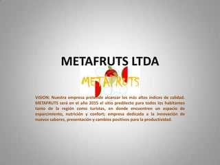 METAFRUTS LTDAVISION: Nuestra empresa pretende alcanzar los más altos índices de calidad.  METAFRUTS será en el año 2015 el sitio predilecto para todos los habitantes tanto de la región como turistas, en donde encuentren un espacio de esparcimiento, nutrición y confort; empresa dedicada a la innovación de nuevos sabores, presentación y cambios positivos para la productividad.