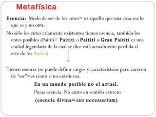 Metafísica Esencia:  Modo de ser de los entes= es aquello que una cosa sea lo que es y no otra.  No sólo los entes ralamente existentes tienen esencia, también los entes posibles (Paititi=  Paititi  o  Paitití  o  Gran Paitití  es una ciudad legendaria de la cual se dice está actualmente perdida al este de los  Andes ) Tienen esencia (se puede definir rasgos y características pero carecen de “ser”=es como si no existieran.  En un mundo posible no el actual. Puras esencia. No entes en sentido estricto (esencia divina= ens necessarium ) 