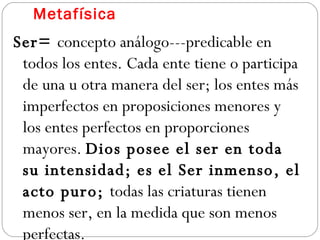 Metafísica Ser=  concepto análogo---predicable en todos los entes. Cada ente tiene o participa de una u otra manera del ser; los entes más imperfectos en proposiciones menores y los entes perfectos en proporciones mayores.  Dios posee el ser en toda su intensidad; es el Ser inmenso, el acto puro;  todas las criaturas tienen menos ser, en la medida que son menos perfectas. 