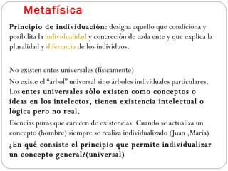 Metafísica Principio de individuación : designa aquello que condiciona y posibilita la  individualidad  y concreción de cada ente y que explica la pluralidad y  diferencia  de los individuos. No existen entes universales (físicamente)  No existe el “árbol” universal sino árboles individuales particulares. Los  entes universales sólo existen como conceptos o ideas en los intelectos, tienen existencia intelectual o lógica pero no real.  Esencias puras que carecen de existencias. Cuando se actualiza un concepto (hombre) siempre se realiza individualizado (Juan ,María) ¿En qué consiste el principio que permite individualizar un concepto general?(universal) 