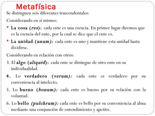 Metafísica Se distinguen seis diferentes trascendentales: Considerando en sí mismo: La cosa ( res ):  cada ente es una esencia. En primer lugar diremos que es la esencia del ente, por la cual se dice que el ente es. La unidad ( unum):  cada ente es uno y mantiene esta unidad hasta  dividirse. Considerando en relación con otros: 3. El  algo ( aliquid ):  cada ente se distingue de otro ente en su individualidad. 4.  Lo  verdadero ( verum):  cada ente es verdadero por su conveniencia al intelecto.  5. Lo  bueno ( bonum):  cada ente es bueno por su relación con la voluntad. 6. Lo  bello  (pulchrum):  cada ente es bello por su conveniencia al alma mediante una conjunción de entendimiento y apetito. 