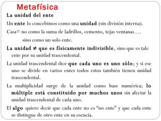 Metafísica La unidad del ente Un  ente  lo concebimos como una  unidad  (sin división interna). Casa= no como la suma de ladrillos, cemento, tejas ventanas…. sino como un solo ente. La unidad ≠ que es físicamente indivisible , sino que es tale ente por su unidad trascendental. La unidad trascendental dice  que cada uno es uno sólo ; y si ese uno se divide en varios entes todos estos también tienen unidad trascendental. La multiplicidad surge de la unidad como base numérica;  lo múltiple está constituido por muchos unos  sin afectar la unidad trascendental de cada uno.  El  algo  quiere decir que cada ente no es “no ente” y que cada ente se distingue de otro ente en su esencia.  