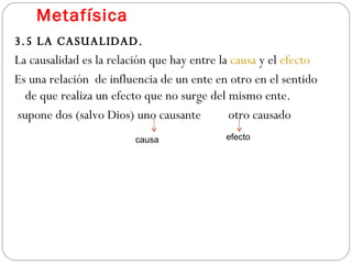 Metafísica 3.5 LA CASUALIDAD. La causalidad es la relación que hay entre la  causa  y el  efecto Es una relación  de influencia de un ente en otro en el sentido de que realiza un efecto que no surge del mismo ente.  supone dos (salvo Dios) uno causante  otro causado causa efecto 