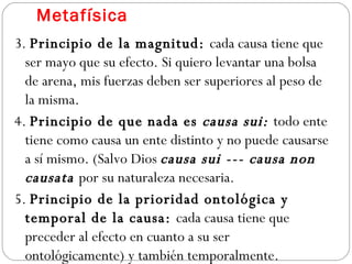 Metafísica 3.  Principio de la magnitud:  cada causa tiene que ser mayo que su efecto. Si quiero levantar una bolsa de arena, mis fuerzas deben ser superiores al peso de la misma.  4.  Principio de que nada es  causa sui:  todo ente tiene como causa un ente distinto y no puede causarse a sí mismo. (Salvo Dios  causa sui --- causa non causata  por su naturaleza necesaria. 5.  Principio de la prioridad ontológica y temporal de la causa:  cada causa tiene que preceder al efecto en cuanto a su ser ontológicamente) y también temporalmente.  