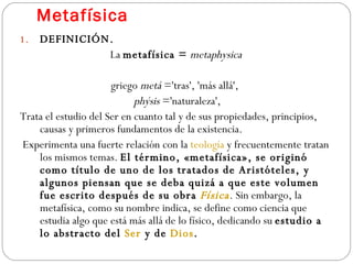Metafísica DEFINICIÓN. La  metafísica =   metaphysica griego  metá  ='tras', 'más allá',  phýsis  ='naturaleza', Trata el estudio del Ser en cuanto tal y de sus propiedades, principios, causas y primeros fundamentos de la existencia. Experimenta una fuerte relación con la  teología  y frecuentemente tratan los mismos temas.  El término, «metafísica», se originó como título de uno de los tratados de Aristóteles, y algunos piensan que se deba quizá a que este volumen fue escrito después de su obra  Física . Sin embargo, la metafísica, como su nombre indica, se define como ciencia que estudia algo que está más allá de lo físico, dedicando su  estudio a lo abstracto del  Ser  y de  Dios . 