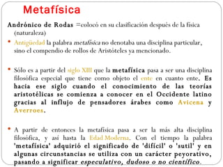 Metafísica Andrónico de Rodas  =colocó en su clasificación después de la física (naturaleza) Antigüedad  la palabra  metafísica  no denotaba una disciplina particular, sino el compendio de rollos de Aristóteles ya mencionado.  Sólo es a partir del  siglo XIII  que la  metafísica  pasa a ser una disciplina filosófica especial que tiene como objeto el  ente  en cuanto ente . Es hacia ese siglo cuando el conocimiento de las teorías aristotélicas se comienza a conocer en el Occidente latino gracias al influjo de pensadores árabes como  Avicena  y  Averroes . A partir de entonces la metafísica pasa a ser la más alta disciplina filosófica, y así hasta la  Edad Moderna . Con el tiempo la palabra  'metafísica' adquirió el significado de 'difícil' o 'sutil' y en algunas circunstancias se utiliza con un carácter peyorativo, pasando a significar  especulativo, dudoso o no científico .  