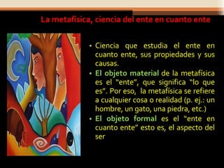 La metafísica, ciencia del ente en cuanto ente Ciencia que estudia el ente en cuanto ente, sus propiedades y sus causas. El objeto material  de la metafísica es el “ente”, que significa “lo que es”. Por eso,  la metafísica se refiere a cualquier cosa o realidad (p. ej.: un hombre, un gato, una piedra, etc.) El objeto formal  es el “ente en cuanto ente” esto es, el aspecto del ser 