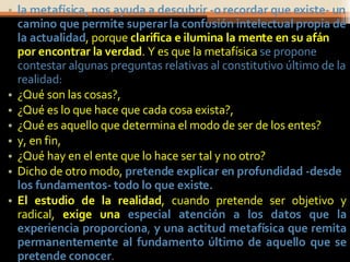 la metafísica, nos ayuda a descubrir -o recordar que existe- un camino que permite superar la confusión intelectual propia de la actualidad , porque  clarifica e ilumina la mente en su afán por encontrar la verdad . Y es que la metafísica  se propone contestar algunas preguntas relativas al constitutivo último de la realidad:   ¿Qué son las cosas?,  ¿Qué es lo que hace que cada cosa exista?,  ¿Qué es aquello que determina el modo de ser de los entes?  y, en fin,  ¿Qué hay en el ente que lo hace ser tal y no otro?  Dicho de otro modo,  pretende explicar en profundidad -desde los fundamentos- todo lo que existe.  El estudio de la realidad , cuando pretende ser objetivo y radical,  exige una  especial atención a los datos que la experiencia proporciona ,  y una actitud metafísica que remita permanentemente al fundamento último de aquello que se pretende conocer .  