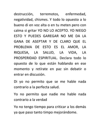 destrucción, terremotos, enfermedad,
negatividad, chismes. Y todo lo opuesto a lo
bueno di en voz alta o en tu meten pero con
calma si gritar YO NO LO ACEPTO. YO NIEGO
ESTO Y PUEDES GAREGAR NO ME DA LA
GANA DE ASEPTAR Y DE CLARO QUE EL
PROBLEMA DE ESTO ES EL AMOR, LA
RIQUESA, LA SALUD, LA VIDA, LA
PROSPERIDAD ESPIRITUAL. Declara todo lo
opuesto de lo que están hablando en ese
momento y retírate en paz sin debatir o
entrar en discusión.
Di yo no permito que se me hable nada
contrario a la perfecta salud.
Yo no permito que nadie me hable nada
contrario a la verdad
Yo no tengo tiempo para criticar a los demás
ya que paso tanto timpo mejorándome.
 