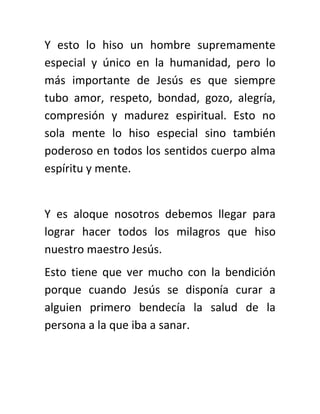 Y esto lo hiso un hombre supremamente
especial y único en la humanidad, pero lo
más importante de Jesús es que siempre
tubo amor, respeto, bondad, gozo, alegría,
compresión y madurez espiritual. Esto no
sola mente lo hiso especial sino también
poderoso en todos los sentidos cuerpo alma
espíritu y mente.
Y es aloque nosotros debemos llegar para
lograr hacer todos los milagros que hiso
nuestro maestro Jesús.
Esto tiene que ver mucho con la bendición
porque cuando Jesús se disponía curar a
alguien primero bendecía la salud de la
persona a la que iba a sanar.
 