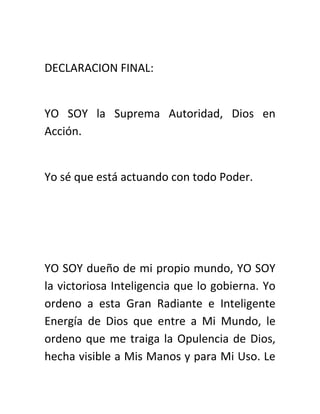 DECLARACION FINAL:
YO SOY la Suprema Autoridad, Dios en
Acción.
Yo sé que está actuando con todo Poder.
YO SOY dueño de mi propio mundo, YO SOY
la victoriosa Inteligencia que lo gobierna. Yo
ordeno a esta Gran Radiante e Inteligente
Energía de Dios que entre a Mi Mundo, le
ordeno que me traiga la Opulencia de Dios,
hecha visible a Mis Manos y para Mi Uso. Le
 
