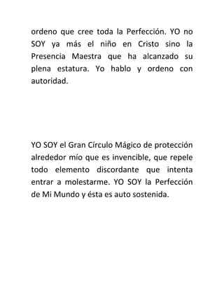 ordeno que cree toda la Perfección. YO no
SOY ya más el niño en Cristo sino la
Presencia Maestra que ha alcanzado su
plena estatura. Yo hablo y ordeno con
autoridad.
YO SOY el Gran Círculo Mágico de protección
alrededor mío que es invencible, que repele
todo elemento discordante que intenta
entrar a molestarme. YO SOY la Perfección
de Mi Mundo y ésta es auto sostenida.
 