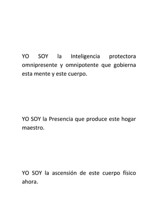 YO SOY la Inteligencia protectora
omnipresente y omnipotente que gobierna
esta mente y este cuerpo.
YO SOY la Presencia que produce este hogar
maestro.
YO SOY la ascensión de este cuerpo físico
ahora.
 