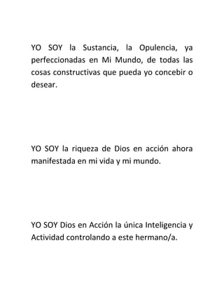 YO SOY la Sustancia, la Opulencia, ya
perfeccionadas en Mi Mundo, de todas las
cosas constructivas que pueda yo concebir o
desear.
YO SOY la riqueza de Dios en acción ahora
manifestada en mi vida y mi mundo.
YO SOY Dios en Acción la única Inteligencia y
Actividad controlando a este hermano/a.
 