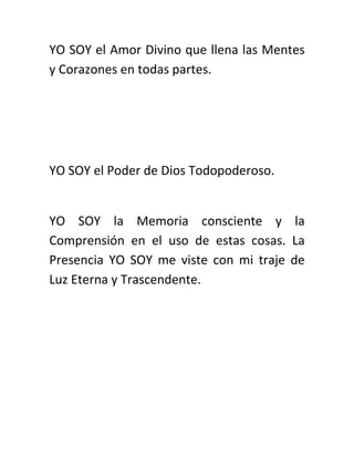 YO SOY el Amor Divino que llena las Mentes
y Corazones en todas partes.
YO SOY el Poder de Dios Todopoderoso.
YO SOY la Memoria consciente y la
Comprensión en el uso de estas cosas. La
Presencia YO SOY me viste con mi traje de
Luz Eterna y Trascendente.
 