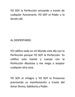 YO SOY la Perfección actuando a través de
cualquier funcionario. YO SOY el Poder y la
Acción allí.
AL DESPERTARSE:
YO califico todo en mi Mundo este día con la
Perfección porque YO SOY la Perfección. Yo
califico esta mente y cuerpo con la
Perfección Absoluta y me niego a aceptar
cualquier otra cosa.
YO SOY el milagro y YO SOY la Presencia
precisando su manifestación a través del
Amor Divino, Sabiduría y Poder.
 